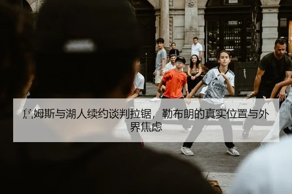 詹姆斯与湖人续约谈判拉锯，勒布朗的真实位置与外界焦虑